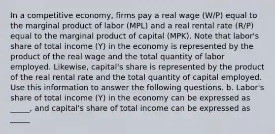 In a competitive economy, firms pay a real wage (W/P) equal to the marginal product of labor (MPL) and a real rental rate (R/P) equal to the marginal product of capital (MPK). Note that labor's share of total income (Y) in the economy is represented by the product of the real wage and the total quantity of labor employed. Likewise, capital's share is represented by the product of the real rental rate and the total quantity of capital employed. Use this information to answer the following questions. b. Labor's share of total income (Y) in the economy can be expressed as _____, and capital's share of total income can be expressed as _____