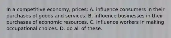 In a competitive economy, prices: A. influence consumers in their purchases of goods and services. B. influence businesses in their purchases of economic resources. C. influence workers in making occupational choices. D. do all of these.