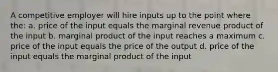 A competitive employer will hire inputs up to the point where the: a. price of the input equals the marginal revenue product of the input b. marginal product of the input reaches a maximum c. price of the input equals the price of the output d. price of the input equals the marginal product of the input