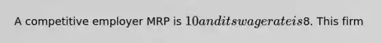 A competitive employer MRP is 10 and its wage rate is8. This firm