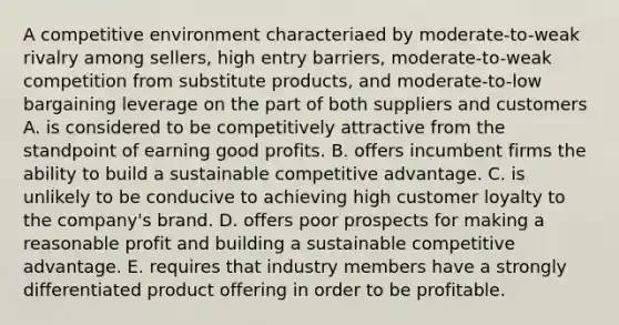 A competitive environment characteriaed by moderate-to-weak rivalry among sellers, high entry barriers, moderate-to-weak competition from substitute products, and moderate-to-low bargaining leverage on the part of both suppliers and customers A. is considered to be competitively attractive from the standpoint of earning good profits. B. offers incumbent firms the ability to build a sustainable competitive advantage. C. is unlikely to be conducive to achieving high customer loyalty to the company's brand. D. offers poor prospects for making a reasonable profit and building a sustainable competitive advantage. E. requires that industry members have a strongly differentiated product offering in order to be profitable.