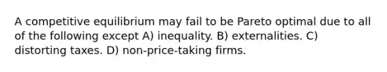 A competitive equilibrium may fail to be Pareto optimal due to all of the following except A) inequality. B) externalities. C) distorting taxes. D) non-price-taking firms.