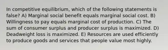 In competitive equilibrium, which of the following statements is false? A) Marginal social benefit equals marginal social cost. B) Willingness to pay equals marginal cost of production. C) The sum of consumer surplus and producer surplus is maximized. D) Deadweight loss is maximized. E) Resources are used efficiently to produce goods and services that people value most highly.