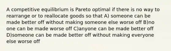 A competitive equilibrium is Pareto optimal if there is no way to rearrange or to reallocate goods so that A) someone can be made better off without making someone else worse off B)no one can be made worse off C)anyone can be made better off D)someone can be made better off without making everyone else worse off