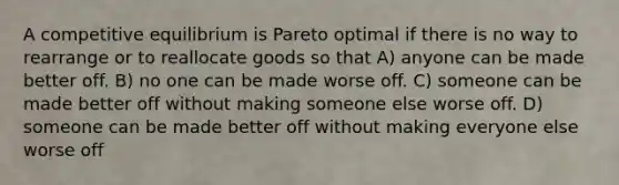 A competitive equilibrium is Pareto optimal if there is no way to rearrange or to reallocate goods so that A) anyone can be made better off. B) no one can be made worse off. C) someone can be made better off without making someone else worse off. D) someone can be made better off without making everyone else worse off