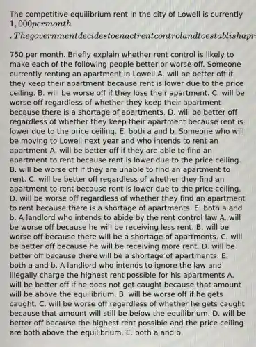 The competitive equilibrium rent in the city of Lowell is currently​ 1,000 per month. The government decides to enact rent control and to establish a price ceiling for apartments of​750 per month. Briefly explain whether rent control is likely to make each of the following people better or worse off. Someone currently renting an apartment in Lowell A. will be better off if they keep their apartment because rent is lower due to the price ceiling. B. will be worse off if they lose their apartment. C. will be worse off regardless of whether they keep their apartment because there is a shortage of apartments. D. will be better off regardless of whether they keep their apartment because rent is lower due to the price ceiling. E. both a and b. Someone who will be moving to Lowell next year and who intends to rent an apartment A. will be better off if they are able to find an apartment to rent because rent is lower due to the price ceiling. B. will be worse off if they are unable to find an apartment to rent. C. will be better off regardless of whether they find an apartment to rent because rent is lower due to the price ceiling. D. will be worse off regardless of whether they find an apartment to rent because there is a shortage of apartments. E. both a and b. A landlord who intends to abide by the rent control law A. will be worse off because he will be receiving less rent. B. will be worse off because there will be a shortage of apartments. C. will be better off because he will be receiving more rent. D. will be better off because there will be a shortage of apartments. E. both a and b. A landlord who intends to ignore the law and illegally charge the highest rent possible for his apartments A. will be better off if he does not get caught because that amount will be above the equilibrium. B. will be worse off if he gets caught. C. will be worse off regardless of whether he gets caught because that amount will still be below the equilibrium. D. will be better off because the highest rent possible and the price ceiling are both above the equilibrium. E. both a and b.