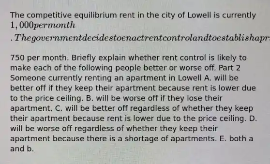 The competitive equilibrium rent in the city of Lowell is currently​ 1,000 per month. The government decides to enact rent control and to establish a price ceiling for apartments of​750 per month. Briefly explain whether rent control is likely to make each of the following people better or worse off. Part 2 Someone currently renting an apartment in Lowell A. will be better off if they keep their apartment because rent is lower due to the price ceiling. B. will be worse off if they lose their apartment. C. will be better off regardless of whether they keep their apartment because rent is lower due to the price ceiling. D. will be worse off regardless of whether they keep their apartment because there is a shortage of apartments. E. both a and b.