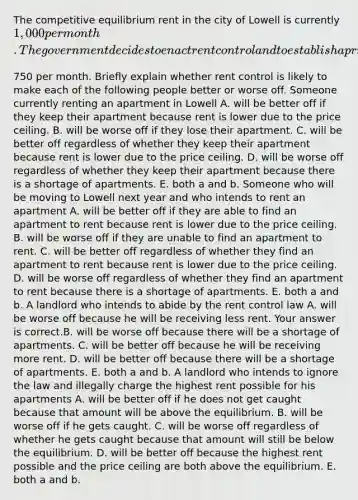 The competitive equilibrium rent in the city of Lowell is currently​ 1,000 per month. The government decides to enact rent control and to establish a price ceiling for apartments of​750 per month. Briefly explain whether rent control is likely to make each of the following people better or worse off. Someone currently renting an apartment in Lowell A. will be better off if they keep their apartment because rent is lower due to the price ceiling. B. will be worse off if they lose their apartment. C. will be better off regardless of whether they keep their apartment because rent is lower due to the price ceiling. D. will be worse off regardless of whether they keep their apartment because there is a shortage of apartments. E. both a and b. Someone who will be moving to Lowell next year and who intends to rent an apartment A. will be better off if they are able to find an apartment to rent because rent is lower due to the price ceiling. B. will be worse off if they are unable to find an apartment to rent. C. will be better off regardless of whether they find an apartment to rent because rent is lower due to the price ceiling. D. will be worse off regardless of whether they find an apartment to rent because there is a shortage of apartments. E. both a and b. A landlord who intends to abide by the rent control law A. will be worse off because he will be receiving less rent. Your answer is correct.B. will be worse off because there will be a shortage of apartments. C. will be better off because he will be receiving more rent. D. will be better off because there will be a shortage of apartments. E. both a and b. A landlord who intends to ignore the law and illegally charge the highest rent possible for his apartments A. will be better off if he does not get caught because that amount will be above the equilibrium. B. will be worse off if he gets caught. C. will be worse off regardless of whether he gets caught because that amount will still be below the equilibrium. D. will be better off because the highest rent possible and the price ceiling are both above the equilibrium. E. both a and b.