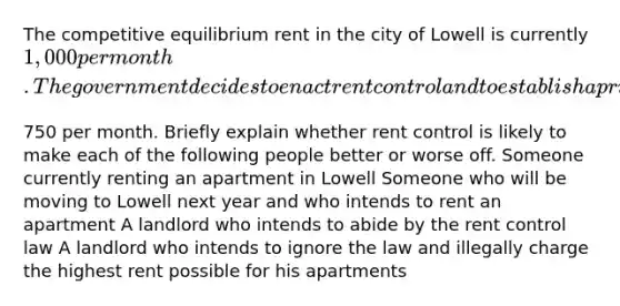 The competitive equilibrium rent in the city of Lowell is currently​ 1,000 per month. The government decides to enact rent control and to establish a price ceiling for apartments of​750 per month. Briefly explain whether rent control is likely to make each of the following people better or worse off. Someone currently renting an apartment in Lowell Someone who will be moving to Lowell next year and who intends to rent an apartment A landlord who intends to abide by the rent control law A landlord who intends to ignore the law and illegally charge the highest rent possible for his apartments