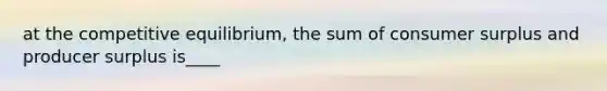 at the competitive equilibrium, the sum of consumer surplus and producer surplus is____