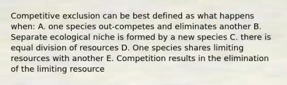 Competitive exclusion can be best defined as what happens when: A. one species out-competes and eliminates another B. Separate ecological niche is formed by a new species C. there is equal division of resources D. One species shares limiting resources with another E. Competition results in the elimination of the limiting resource