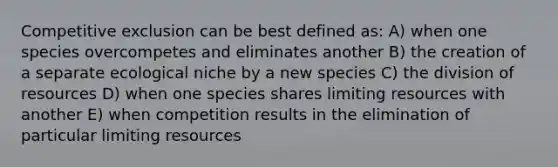 Competitive exclusion can be best defined as: A) when one species overcompetes and eliminates another B) the creation of a separate ecological niche by a new species C) the division of resources D) when one species shares limiting resources with another E) when competition results in the elimination of particular limiting resources