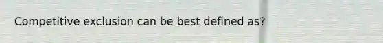 Competitive exclusion can be best defined as?