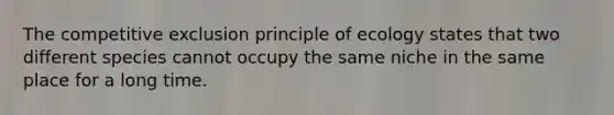 The competitive exclusion principle of ecology states that two different species cannot occupy the same niche in the same place for a long time.