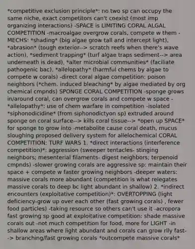 *competitive exclusion principle*: no two sp can occupy the same niche, exact competitors can't coexist (most imp organizing interactions) -SPACE is LIMITING CORAL ALGAL COMPETITION -macroalgae overgrow corals, compete w them -MECHS: *shading* (big algae grow tall and intercept light), *abrasion* (tough exterior--> scratch reefs when there's wave action), *sediment trapping* (turf algae traps sediment--> area underneath is dead), *alter microbial communities* (faciliate pathogenic bac), *allelopathy* (harmful chems by algae to compete w corals) -direct coral algae competition: poison neighbors (*chem. induced bleaching* by algae mediated by org chemical cmpnds) SPONGE CORAL COMPETITION -sponge grows in/around coral, can overgrow corals and compete w space -*allelopathy*: use of chem warfare in competition -isolated *siphonodicidine* (from siphonodictyon sp) extruded around sponge on coral surface--> kills coral tissue--> *open up SPACE* for sponge to grow into -metabolite cause coral death, mucus sloughing proposed delivery system for allelochemical CORAL COMPETITION: TURF WARS 1. *direct interactions (interference competition)*: aggression (sweeper tentacles- stinging neighbors; mesenterial filaments- digest neighbors; terpenoid cmpnds) -slower growing corals are aggressive sp: maintain their space + compete w faster growing neighbors -deeper waters: massive corals more abundant (competition is what relegates massive corals to deep bc light abundant in shallow) 2. *indirect encounters (exploitative competition)*: OVERTOPPING (light deficiency-grow up over each other (fast growing corals) , fewer food particles) -taking resource so others can't use it -acropora fast growing sp good at exploitative competition: shade massive corals out -not much competition for food, more for LIGHT -in shallow areas where light abundant and corals can grow rlly fast--> branching/fast growing corals *outcompete massive corals*