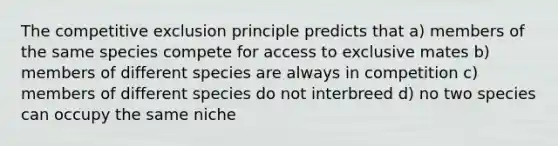 The competitive exclusion principle predicts that a) members of the same species compete for access to exclusive mates b) members of different species are always in competition c) members of different species do not interbreed d) no two species can occupy the same niche