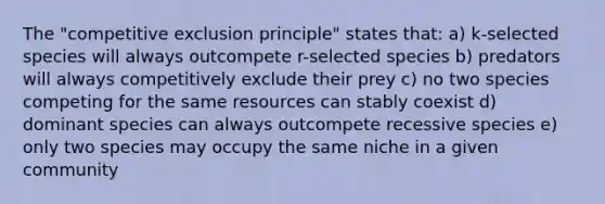 The "competitive exclusion principle" states that: a) k-selected species will always outcompete r-selected species b) predators will always competitively exclude their prey c) no two species competing for the same resources can stably coexist d) dominant species can always outcompete recessive species e) only two species may occupy the same niche in a given community