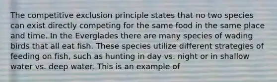 The competitive exclusion principle states that no two species can exist directly competing for the same food in the same place and time. In the Everglades there are many species of wading birds that all eat fish. These species utilize different strategies of feeding on fish, such as hunting in day vs. night or in shallow water vs. deep water. This is an example of