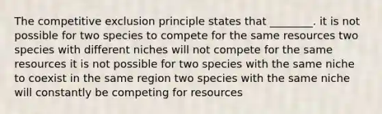 The competitive exclusion principle states that ________. it is not possible for two species to compete for the same resources two species with different niches will not compete for the same resources it is not possible for two species with the same niche to coexist in the same region two species with the same niche will constantly be competing for resources