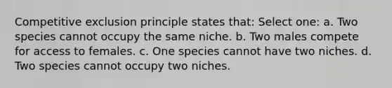 Competitive exclusion principle states that: Select one: a. Two species cannot occupy the same niche. b. Two males compete for access to females. c. One species cannot have two niches. d. Two species cannot occupy two niches.