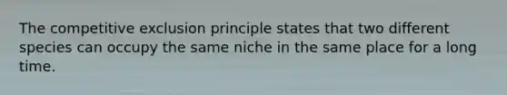 The competitive exclusion principle states that two different species can occupy the same niche in the same place for a long time.