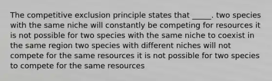 The competitive exclusion principle states that _____. two species with the same niche will constantly be competing for resources it is not possible for two species with the same niche to coexist in the same region two species with different niches will not compete for the same resources it is not possible for two species to compete for the same resources