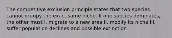 The competitive exclusion principle states that two species cannot occupy the exact same niche. If one species dominates, the other must I. migrate to a new area II. modify its niche III. suffer population declines and possible extinction