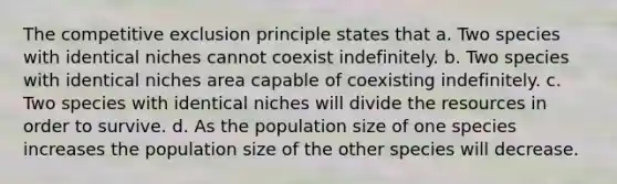 The competitive exclusion principle states that a. Two species with identical niches cannot coexist indefinitely. b. Two species with identical niches area capable of coexisting indefinitely. c. Two species with identical niches will divide the resources in order to survive. d. As the population size of one species increases the population size of the other species will decrease.