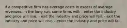 If a competitive firm has average costs in excess of average revenues, in the long run, some firms will: - enter the industry and price will rise. - exit the industry and price will fall. - exit the industry and price will rise. - enter the industry and price will fall.