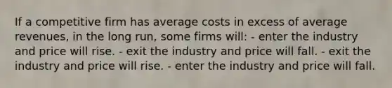 If a competitive firm has average costs in excess of average revenues, in the long run, some firms will: - enter the industry and price will rise. - exit the industry and price will fall. - exit the industry and price will rise. - enter the industry and price will fall.