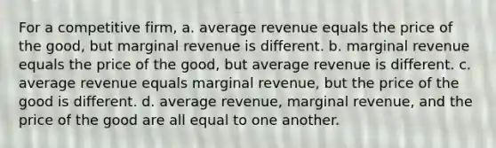 For a competitive firm, a. average revenue equals the price of the good, but marginal revenue is different. b. marginal revenue equals the price of the good, but average revenue is different. c. average revenue equals marginal revenue, but the price of the good is different. d. average revenue, marginal revenue, and the price of the good are all equal to one another.