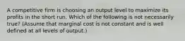 A competitive firm is choosing an output level to maximize its profits in the short run. Which of the following is not necessarily true? (Assume that marginal cost is not constant and is well defined at all levels of output.)