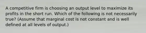 A competitive firm is choosing an output level to maximize its profits in the short run. Which of the following is not necessarily true? (Assume that marginal cost is not constant and is well defined at all levels of output.)