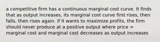 a competitive firm has a continuous marginal cost curve. It finds that as output increases, its marginal cost curve first rises, then falls, then rises again. if it wants to maximize profits, the firm should never produce at a positive output where price = marginal cost and marginal cost decreases as output increases