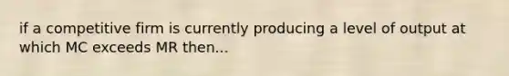 if a competitive firm is currently producing a level of output at which MC exceeds MR then...