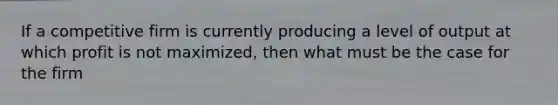 If a competitive firm is currently producing a level of output at which profit is not maximized, then what must be the case for the firm