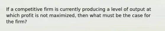 If a competitive firm is currently producing a level of output at which profit is not maximized, then what must be the case for the firm?