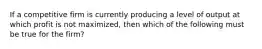 If a competitive firm is currently producing a level of output at which profit is not maximized, then which of the following must be true for the firm?