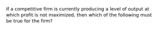 If a competitive firm is currently producing a level of output at which profit is not maximized, then which of the following must be true for the firm?