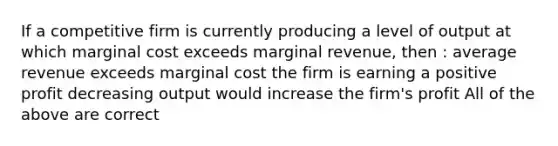 If a competitive firm is currently producing a level of output at which marginal cost exceeds marginal revenue, then : average revenue exceeds marginal cost the firm is earning a positive profit decreasing output would increase the firm's profit All of the above are correct