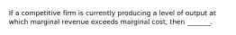 If a competitive firm is currently producing a level of output at which marginal revenue exceeds marginal cost, then _______.