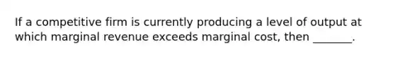 If a competitive firm is currently producing a level of output at which marginal revenue exceeds marginal cost, then _______.