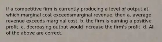 If a competitive firm is currently producing a level of output at which marginal cost exceedsmarginal revenue, then a. average revenue exceeds marginal cost. b. the firm is earning a positive profit. c. decreasing output would increase the firm's profit. d. All of the above are correct.