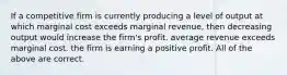 If a competitive firm is currently producing a level of output at which marginal cost exceeds marginal revenue, then decreasing output would increase the firm's profit. average revenue exceeds marginal cost. the firm is earning a positive profit. All of the above are correct.