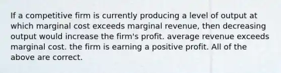 If a competitive firm is currently producing a level of output at which marginal cost exceeds marginal revenue, then decreasing output would increase the firm's profit. average revenue exceeds marginal cost. the firm is earning a positive profit. All of the above are correct.