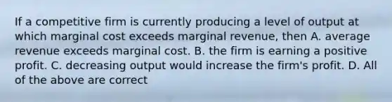 If a competitive firm is currently producing a level of output at which marginal cost exceeds marginal revenue, then A. average revenue exceeds marginal cost. B. the firm is earning a positive profit. C. decreasing output would increase the firm's profit. D. All of the above are correct