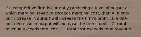 If a competitive firm is currently producing a level of output at which marginal revenue exceeds marginal cost, then A. a one-unit increase in output will increase the firm's profit. B. a one-unit decrease in output will increase the firm's profit. C. total revenue exceeds total cost. D. total cost exceeds total revenue.