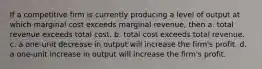 If a competitive firm is currently producing a level of output at which marginal cost exceeds marginal revenue, then a. total revenue exceeds total cost. b. total cost exceeds total revenue. c. a one-unit decrease in output will increase the firm's profit. d. a one-unit increase in output will increase the firm's profit.