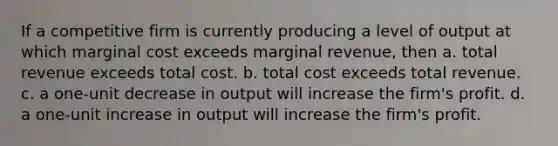 If a competitive firm is currently producing a level of output at which marginal cost exceeds marginal revenue, then a. total revenue exceeds total cost. b. total cost exceeds total revenue. c. a one-unit decrease in output will increase the firm's profit. d. a one-unit increase in output will increase the firm's profit.