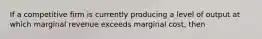 If a competitive firm is currently producing a level of output at which marginal revenue exceeds marginal cost, then